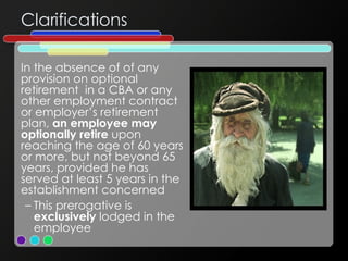 Clarifications In the absence of of any provision on optional retirement  in a CBA or any other employment contract or employer’s retirement plan,  an employee may optionally retire  upon reaching the age of 60 years or more, but not beyond 65 years, provided he has served at least 5 years in the establishment concerned This prerogative is  exclusively  lodged in the employee 