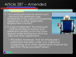 Article 287 -- Amended “ Any employee may be retired upon  reaching the retirement age  established in the collective bargaining  agreement or other applicable  employment contract In case of retirement, the employee  shall be entitled to receive such  retirement benefits as he may have  earned under existing laws and any  CBA and other agreements… Provided, however, that an employee’s retirement benefits under any collective bargaining and other agreements shall not be less than those provided herein.” 