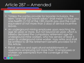 Article 287 -- Amended “ Unless the parties provide for broader inclusions, the term “one-half (½) month salary” shall mean 15 days plus one-twelfth (1/12) of the 13th month pay and the cash equivalent of not more than 5 days of service incentive leaves. An underground mining employee upon reaching the age 50 years or more, but not beyond 60 years which is hereby declared the cumpolsary retirement age for underground mine workers, who has served at least 5 years as underground mine worker, may retire and shall be entitled to all the retirement benefits provided for in this Article. Retail, service and agricultural establishments or operations employing not more than 10 employees or workers are exempted from the coverage of this provision.” 