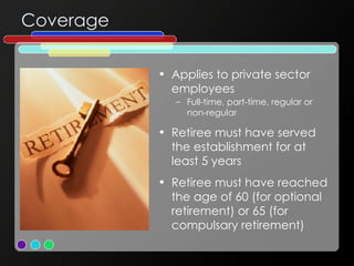 Coverage Applies to private sector employees  Full-time, part-time, regular or non-regular Retiree must have served the establishment for at least 5 years Retiree must have reached the age of 60 (for optional retirement) or 65 (for compulsary retirement) 