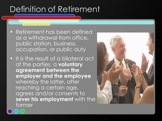 Definition of Retirement Retirement has been defined as a withdrawal from office, public station, business, occupation, or public duty It is the result of a bilateral act of the parties, a  voluntary agreement between the employer and the employee  whereby the latter, after reaching a certain age, agrees and/or consents to  sever his employment  with the former 