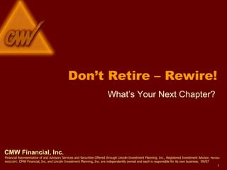 CMW Financial, Inc. Financial Representative of and Advisory Services and Securities Offered through Lincoln Investment Planning, Inc., Registered Investment Advisor,  Member NASD/SIPC.  CMW Financial, Inc. and Lincoln Investment Planning, Inc. are independently owned and each is responsible for its own business.  09/07 Don’t Retire – Rewire! What’s Your Next Chapter? 