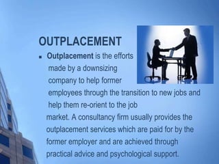 OUTPLACEMENT


Outplacement is the efforts
made by a downsizing
company to help former
employees through the transition to new jobs and
help them re-orient to the job
market. A consultancy firm usually provides the
outplacement services which are paid for by the
former employer and are achieved through
practical advice and psychological support.

 
