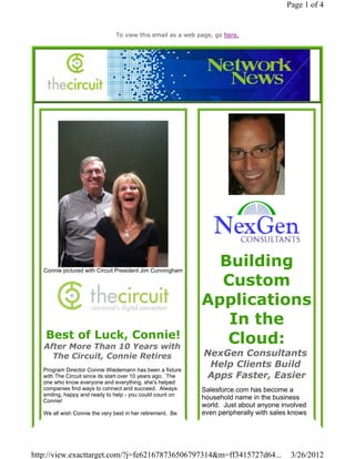 Page 1 of 4


                                To view this email as a web page, go here.




   Connie pictured with Circuit President Jim Cunningham
                                                               Building
                                                               Custom
                                                             Applications
                                                                In the
    Best of Luck, Connie!                                       Cloud:
   After More Than 10 Years with
     The Circuit, Connie Retires                              NexGen Consultants
                                                               Help Clients Build
   Program Director Connie Wiedemann has been a fixture
   with The Circuit since its start over 10 years ago. The    Apps Faster, Easier
   one who know everyone and everything, she's helped
   companies find ways to connect and succeed. Always        Salesforce.com has become a
   smiling, happy and ready to help - you could count on
   Connie!
                                                             household name in the business
                                                             world. Just about anyone involved
   We all wish Connie the very best in her retirement. Be    even peripherally with sales knows




http://view.exacttarget.com/?j=fe621678736506797314&m=ff3415727d64...                    3/26/2012
 