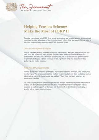 Helping Pension Schemes
Make the Most of IORP II
To make compliance with IORP II as simple as possible and ensure pension funds are well
positioned to take advantage of the opportunities it offers, The Jeeranont offers a suite of
solutions that can help clients achieve IORP II-related goals.
Gain risk management insights
IORP II requires pension schemes to improve transparency and gain greater insights into
their risks and exposures. We can help pension funds understand what drives their
performance. We also make it simple for pension funds to assess the risk profile of their
investment strategies, without having to invest significant time and resources in data
gathering and model building.
Meet new ESG requirements
IORP II places new emphasis on the ESG impact of investment decisions. Our compliance
monitoring service ensures clients that exclude certain stocks from their portfolios, such as
tobacco or armaments investments, are notified if their fund manager breaches an
investment mandate.
ESG encourages pension schemes to proactively engage with the companies they invest in
so they can mitigate risks and generate alpha. We offer class action and proxy voting
services, as well as support on dialogue and divestment, to enable schemes to play a
greater role in corporate governance.
8
 