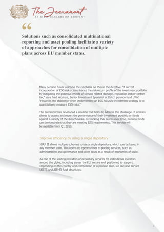 Solutions such as consolidated multinational
reporting and asset pooling facilitate a variety
of approaches for consolidation of multiple
plans across EU member states.
Many pension funds welcome the emphasis on ESG in the directive. “A correct
incorporation of ESG risks can enhance the risk-return profile of the investment portfolio,
by mitigating the potential effects of climate related damage, regulation and/or carbon
tax,” says Fred Wouters, Senior Investment Specialist at Dutch pension fund UWV.
“However, the challenge when implementing an ESG-focused investment strategy is to
quantitatively measure ESG risks.”
The Jeeranont has developed a solution that helps to address this challenge. It enables
clients to assess and report the performance of their investment portfolio or funds
against a variety of ESG benchmarks. By tracking ESG scores over time, pension funds
can demonstrate that they are meeting ESG requirements. This service will
be available from Q1 2019.
Improve efficiency by using a single depositary
IORP II allows multiple schemes to use a single depositary, which can be based in
any member state. This opens up opportunities to pooling services, such as
administration and governance and lower costs as a result of economies of scale.
As one of the leading providers of depositary services for institutional investors
around the globe, including across the EU, we are well positioned to support.
Depending on the country and composition of a pension plan, we can also service
UCITS and AIFMD fund structures.
9
 