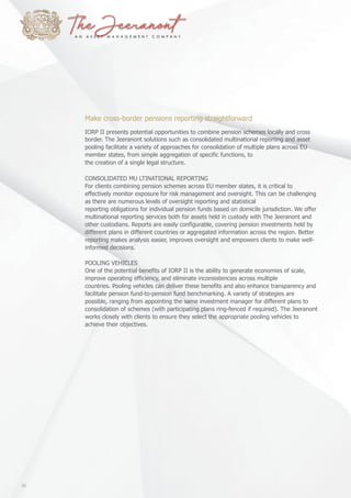 Make cross-border pensions reporting straightforward
IORP II presents potential opportunities to combine pension schemes locally and cross
border. The Jeeranont solutions such as consolidated multinational reporting and asset
pooling facilitate a variety of approaches for consolidation of multiple plans across EU
member states, from simple aggregation of specific functions, to
the creation of a single legal structure.
CONSOLIDATED MU LTINATIONAL REPORTING
For clients combining pension schemes across EU member states, it is critical to
effectively monitor exposure for risk management and oversight. This can be challenging
as there are numerous levels of oversight reporting and statistical
reporting obligations for individual pension funds based on domicile jurisdiction. We offer
multinational reporting services both for assets held in custody with The Jeeranont and
other custodians. Reports are easily configurable, covering pension investments held by
different plans in different countries or aggregated information across the region. Better
reporting makes analysis easier, improves oversight and empowers clients to make well-
informed decisions.
POOLING VEHICLES
One of the potential benefits of IORP II is the ability to generate economies of scale,
improve operating efficiency, and eliminate inconsistencies across multiple
countries. Pooling vehicles can deliver these benefits and also enhance transparency and
facilitate pension fund-to-pension fund benchmarking. A variety of strategies are
possible, ranging from appointing the same investment manager for different plans to
consolidation of schemes (with participating plans ring-fenced if required). The Jeeranont
works closely with clients to ensure they select the appropriate pooling vehicles to
achieve their objectives.
10
 