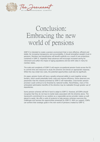 Conclusion:
Embracing the new
world of pensions
IORP II is intended to create a pension environment that is more effective, efficient and
stable. By increasing transparency and accountability, it should strengthen people’s trust in
pensions. Members and beneficiaries will benefit explicitly as a result of new protections
contained in IORP II. Hopefully these advances will encourage increased saving for
retirement and soften the impact of aging populations and low birth rates in many EU
member states.
The scale and complexity of IORP II will require occupational pension funds across the EU
to commit time and resources to study the directive and devise an appropriate response.
While this may entail new costs, the potential opportunities could also be significant.
On paper, pension funds will have a greatly enhanced ability to work together across
borders, which would potentially lower costs and improve efficiency. Some observers are
pessimistic that the rewards promised by IORP II will materialise; cross-border pension
provision could continue to be thwarted by national hurdles. Nevertheless, many of the
anticipated optimisation benefits of the directive may be realisable through greater use of
depositaries.
Some pension schemes will find it hard to adapt to IORP II. However, all IORPs should
recognise that they do not have to tackle tasks associated with the directive alone. The
Jeeranont’s commitment to our position as a responsible service provider makes us well
placed to assist. We offer a suite of products to help pension schemes overcome the
challenges and harness the opportunities presented by IORP II. With our support, IORPs
can achieve their strategic goals in the new world of pensions created by IORP II.
1
1
 