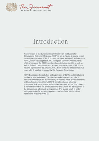 Introduction
A new version of the European Union Directive on Institutions for
Occupational Retirement Provision (IORP) is set to have a profound impact
on workplace pensions. IORP II updates, replaces and significantly expands
IORP I, which was adopted in 2003. European Economic Area countries,
which encompass the 28 EU member states, including the UK, as well as
well as Iceland, Liechtenstein and Norway, must incorporate IORP II into
national legislation by 13 January 2019. It will come into effect almost five
years after it was first proposed by the European Commission.
IORP II addresses the activities and supervision of IORPs and introduces a
number of new obligations. The directive seeks improved workplace
pensions governance and accountability in order to better protect members
and beneficiaries. Specifically, IORP II aims to enhance schemes’
governance, risk management and member communications. In addition, it
is hoped the directive will enhance stability and further the development of
the occupational retirement savings sector. This should result in better
savings provision for an aging population and reinforce IORPs’ role as
institutional investors in the EU.
 