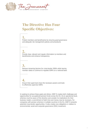 The Directive Has Four
Specific Objectives:
1.
Protect members and beneficiaries by ensuring good governance
and adequate risk management policies and procedures
2.
Provide clear, relevant and regular information to members and
beneficiaries and enhance transparency
3.
Remove remaining barriers for cross-border IORPs while leaving
member states to continue to regulate IORPs on a national basis
4.
Ensure that supervisors have the necessary powers and tools
to effectively supervise IORPs
In seeking to achieve these goals and others, IORP II creates both challenges and
opportunities for occupational pension funds across the EU. At an operational level,
schemes must be aware of the directive and consider its implications for their
business model; a commitment of both time and money may be necessary. For
companies with pension schemes in multiple countries in the EU, IORP II presents
potential cross-border opportunities. It also creates new obligations in relation to
environmental, social and corporate governance (ESG) investment.
1
 