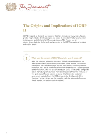 The Origins and Implications of IORP
II
IORP II responds to demands and concerns that have formed over many years. To gain
greater insight into the directive’s origins and assess its impact on the European pension
landscape, we spoke to Hans Van Meerten, professor of EU Pension Law at
Utrecht University in the Netherlands and a member of the EIOPA occupational pensions
stakeholder group.
1 What was the genesis of IORP II and why was it required?
Hans Van Meerten: An internal market for pension funds has been on the
agenda of European legislators since the 1980s. While pension funds had to
comply with the rules of the Single Market, there was no common prudential
framework. As a result, treatment varied widely and there was a perceived need
for harmonisation. This was exacerbated by an ageing society and a falling birth
rate in many European countries. Many countries sought to move from pay-as-
you-go to capital-funded systems as a way of lightening the burden on
government budgets. From the 1990s onwards, the development of the
European Monetary Union and the euro also made the alignment of member
states’ pension mechanisms more important.
2
 
