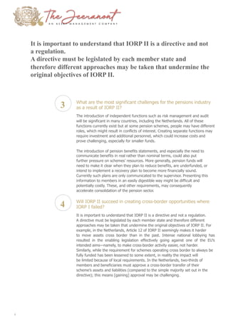 It is important to understand that IORP II is a directive and not
a regulation.
A directive must be legislated by each member state and
therefore different approaches may be taken that undermine the
original objectives of IORP II.
3
4
What are the most significant challenges for the pensions industry
as a result of IORP II?
The introduction of independent functions such as risk management and audit
will be significant in many countries, including the Netherlands. All of these
functions currently exist but at some pension schemes, people may have different
roles, which might result in conflicts of interest. Creating separate functions may
require investment and additional personnel, which could increase costs and
prove challenging, especially for smaller funds.
The introduction of pension benefits statements, and especially the need to
communicate benefits in real rather than nominal terms, could also put
further pressure on schemes’ resources. More generally, pension funds will
need to make it clear when they plan to reduce benefits, are underfunded, or
intend to implement a recovery plan to become more financially sound.
Currently such plans are only communicated to the supervisor. Presenting this
information to members in an easily digestible way might be difficult and
potentially costly. These, and other requirements, may consequently
accelerate consolidation of the pension sector.
Will IORP II succeed in creating cross-border opportunities where
IORP I failed?
It is important to understand that IORP II is a directive and not a regulation.
A directive must be legislated by each member state and therefore different
approaches may be taken that undermine the original objectives of IORP II. For
example, in the Netherlands, Article 12 of IORP II seemingly makes it harder
to move assets cross border than in the past. Intense national lobbying has
resulted in the enabling legislation effectively going against one of the EU’s
intended aims—namely, to make cross-border activity easier, not harder.
Similarly, while the requirement for schemes operating cross border to always be
fully funded has been lessened to some extent, in reality the impact will
be limited because of local requirements. In the Netherlands, two-thirds of
members and beneficiaries must approve a cross-border transfer of their
scheme’s assets and liabilities (compared to the simple majority set out in the
directive); this means [gaining] approval may be challenging.
4
 