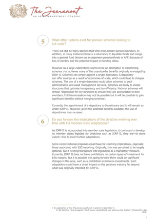5
6
What other options exist for pension schemes looking to
cut costs?
There will still be many barriers that limit cross-border pension transfers. In
addition, in many instances there is a reluctance to liquidate funds and merge
into a general fund (known as an algemeen pensioenfonds or APF) because of
loss of identity and the potential impact on funding ratios.
However, to a large extent there seems to be an alternative to transferring
schemes that achieves many of the cross-border benefits originally envisaged by
IORP II. Schemes can simply appoint a single depositary. A depositary
can offer savings as a result of economies of scale, which could lead to cheaper
schemes. The use of a single depositary could allow schemes to pool
administrative and asset management services. Schemes are likely to create
structures that optimise transparency and tax efficiency. National schemes will
remain responsible for key functions to ensure they are accountable to their
members. Full harmonisation may not be possible but it will be possible to gain
significant benefits without merging schemes1
.
Currently, the appointment of a depositary is discretionary and it will remain so
under IORP II. However, given the potential benefits available, the use of
depositaries may increase.
Do you foresee the implications of the directive evolving over
time with EU member state adaptations?
As IORP II is incorporated into member state legislation, it continues to develop.
As member states legislate for directives such as IORP II, they are—to some
extent—free to insert further adaptations.
Some recent national proposals could have far-reaching implications, especially
those associated with ESG reporting. Originally, this was perceived to be largely
optional, but it is being transposed into legislation as a mandatory measure.
Currently, IORP II does not have prohibitions on certain types of investment for
ESG reasons. But it is possible that going forward there could be significant
changes in this area, such as a prohibition on tobacco investments. Such
adaptations could have a direct impact on the pensions industry far beyond
what was originally intended by IORP II.
1 An explanation of how this process could work in practice is described in:
H. Van Meerten, ‘Iorp-bewaarder’ biedt nieuwe mogelijkheid voor samenwerking fondsen’, PensioenPro, May
2018.
5
 