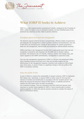 What IORP II Seeks to Achieve
IORP II is a wide-ranging directive comprising 67 articles, compared to the 24 articles of
IORP I. While the below is not an exhaustive analysis, we have identified some of the
directive’s key objectives as they relate to pension schemes.
Strengthen governance and risk management
The directive requires schemes to have a proportionate, effective system of governance
and adequate risk management in order to protect members and beneficiaries. One way
it does this is by introducing the concept of ‘key functions’ for scheme governance—
these are risk management, internal audit and actuarial (for defined benefit schemes).
IORPs must have a risk management function that is appropriate given their size and
complexity. It should be well integrated into the IORP and its decision-making
processes. The function’s role is to identify, measure, monitor and manage risks, and
report regularly to the IORP’s administrative, management or supervisory body.
One new risk management requirement of IORP II is the own risk assessment (ORA),
which identifies long-and short-term term risks and provides insights into the
effectiveness of risk management measures. Schemes must conduct an ORA at least
every three years, or sooner if there is a significant change in the risk profile of the
IORP or its pension schemes.
Raise the profile of ESG
As part of efforts to improve the sustainability of pension schemes, IORP II emphasises
ESG-related risks. Specifically, it requires IORPs to either invest for the long-term
interest of members and beneficiaries in accordance with the “prudent person” rule,
taking into account the long-term impact of ESG factors, or explicitly account for
reasons why ESG factors have not been incorporated
into investment strategy. There are indications that ESG could even become more
important as member states legislate for IORP II. Some countries plan to extend
existing legislation to reflect the need for pension schemes to consider the impact of
ESG on performance returns.
6
 
