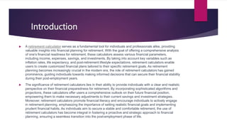 Introduction
 A retirement calculator serves as a fundamental tool for individuals and professionals alike, providing
valuable insights into financial planning for retirement. With the goal of offering a comprehensive analysis
of one's financial readiness for retirement, these calculators assess various financial parameters,
including income, expenses, savings, and investments. By taking into account key variables such as
inflation rates, life expectancy, and post-retirement lifestyle expectations, retirement calculators enable
users to create customized financial plans tailored to their specific retirement goals. As retirement
planning becomes increasingly crucial in the modern era, the role of retirement calculators has gained
prominence, guiding individuals towards making informed decisions that can secure their financial stability
during their post-employment years.
 The significance of retirement calculators lies in their ability to provide individuals with a clear and realistic
perspective on their financial preparedness for retirement. By incorporating sophisticated algorithms and
projections, these calculators offer users a comprehensive outlook on their future financial position,
empowering them to make necessary adjustments to their current savings and investment strategies.
Moreover, retirement calculators promote financial literacy and encourage individuals to actively engage
in retirement planning, emphasizing the importance of setting realistic financial goals and implementing
prudent financial habits. As individuals aim to secure a stable and comfortable retirement, the use of
retirement calculators has become integral in fostering a proactive and strategic approach to financial
planning, ensuring a seamless transition into the post-employment phase of life.
 