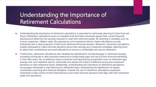 Understanding the Importance of
Retirement Calculations
 Understanding the importance of retirement calculations is essential for individuals planning for their financial
future. Retirement calculations serve as valuable tools that help individuals assess their current financial
standing and determine the savings required to meet their retirement goals. By factoring in variables such as
income, expenses, inflation rates, life expectancy, and investment returns, these calculations provide
individuals with a clear projection of their post-retirement financial situation. Moreover, retirement calculations
enable individuals to make informed decisions about their savings and investment strategies, allowing them
to adjust their contributions and asset allocations to ensure a comfortable and secure retirement.
 Furthermore, retirement calculations also facilitate the identification of potential gaps in retirement savings,
prompting individuals to take proactive measures to bridge these gaps and secure their financial well-being
in their later years. By considering various scenarios and adjusting key parameters such as retirement age,
savings rate, and expected returns, individuals can assess the impact of different saving and investment
decisions on their retirement funds. Additionally, understanding the importance of retirement calculations
encourages individuals to start planning for retirement early, emphasizing the significance of regular
contributions and long-term financial discipline. Overall, the use of retirement calculations empowers
individuals to take control of their financial future and make informed decisions that align with their retirement
goals and aspirations.
 