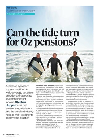 THE ACTUARY • July 2014
www.theactuary.com
26
Pensions
Australia superannuation
features@theactuary.com
Discussions about retirement systems often
look to Australia. It is the world’s fourth largest
system at over A$1.8trn (£1trn), 105% of GDP and
is expected to quadruple in size within 25 years.
Figure 1 shows both historical and projected total
assets under management.
Australia has a three-pillar retirement system:
1. Age Pension is a universal means-tested
pension provided by the Federal Government
and paid from consolidated tax revenue each
year. Currently the pension commences at age
65 – eligibility age will gradually increase to
70 in 2035.
2. Compulsory superannuation contributions
are made by employers, currently at the rate
of 9.25% of salary. This rate will gradually be
increased to 12% by 2022.
3. Voluntary superannuation contributions
can be a mixture of pre-tax (salary sacriﬁce)
and post-tax contributions.
As the system is mandatory, with no opt-out
provision, coverage is very high. Over 98% of all
employed Australians are covered by
superannuation and 75% of self-employed.
However, the vast majority of assets are in
deﬁned contribution schemes where members
receive a lump sum at retirement. This means
that having a superannuation account does not
imply an adequate level of retirement income.
The superannuation industry is far from
homogenous with a number of distinct segments
chasing the money (see Figure 2). The industry
and self-managed superannuation funds may be
the least familiar to readers in the UK.
The government decided not to establish a
government-run scheme and so industry funds
were established as an alternative to bank and
insurance company options. They usually focus
on particular industry sectors such as teaching,
construction, health and public sector to name a
few, and some of the funds position themselves
as multi-industry. These funds are not-for-proﬁt
and the trustee boards consist of equal
representation from union and industry groups.
Self-managed superannuation funds
(SMSFs) represent the fasted growing segment.
An SMSF must have fewer than ﬁve members
and all members are also trustees. These are
very much DIY superannuation funds and
there are more than half a million of them.
Australia’s system of
superannuation has
wide coverage but often
provides an inadequate
level of retirement
income. Stephen
Huppert says that
government, regulators
and the pension industry
need to work together to
improve the situation
Can the tide turn
for Oz pensions?
p26_27_july_australia•FINAL•CT.indd 28p26_27_july_australia•FINAL•CT.indd 28 24/06/2014 11:3424/06/2014 11:34
 