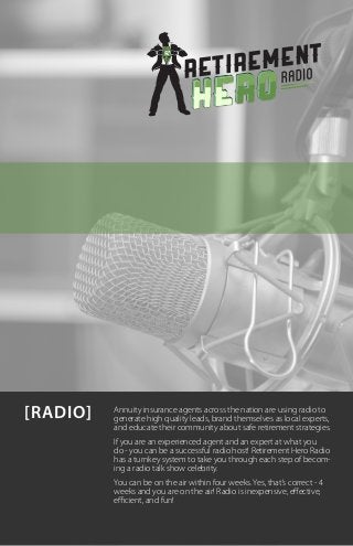 [RADIO]   Annuity insurance agents across the nation are using radio to
          generate high quality leads, brand themselves as local experts,
          and educate their community about safe retirement strategies.
          If you are an experienced agent and an expert at what you
          do - you can be a successful radio host! Retirement Hero Radio
          has a turnkey system to take you through each step of becom-
          ing a radio talk show celebrity.
          You can be on the air within four weeks. Yes, that’s correct - 4
          weeks and you are on the air! Radio is inexpensive, effective,
          efficient, and fun!
 