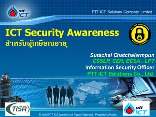 ICT Security Awareness
สาหรับผูเ้ กษียณอาย ุ
                                               Surachai Chatchalermpun
                                                CSSLP, CEH, ECSA , LPT
                                             Information Security Officer
                                              PTT ICT Solutions Co., Ltd.




      © 2010 PTT ICT Solutions All Rights Reserved –Proprietary (Public)
 