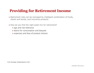 Providing for Retirement Income
    Retirement  risks can be managed by intelligent combination of funds,
      stocks and bonds, and insurance products


    How        do you find the right asset mix for retirement?
            age      and risk tolerance
            desire       for consumption and bequest
            expenses            and fees of product choices




© 2011 Morningstar. All Rights Reserved. 3/1/2011


                                                                        CAR #0311-4619 (03/11)
 