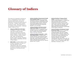 Glossary of Indices

The indices are presented to provide you       •    Lehman Brothers Government/Credit                 Lehman Brothers Treasury Bond
with an understanding of their historic             Intermediate Index: Non-securitized               Index: Composed of all US Treasury
                                                    component of the U.S. Aggregate Index.            publicly issued obligations. Includes only
long-term performance, and are not                  The Lehman Brothers Government/Credit             notes and bonds with a minimum
presented to illustrate the performance of          Intermediate Index includes Treasuries,           outstanding principal amount of $50
any security. Investors cannot directly             Government-Related issues and USD                 million and a minimum maturity of one
purchase an index. Past performance is              Corporates with remaining maturities              year. Flower bonds are excluded. Total
not indicative of future results. Individual        between 1 to 9.99 years.                          return comprises price appreciation/
                                                                                                      depreciation and income as a percentage
investor results will vary.                          Lehman Brothers US Government                    of the original investment.
                                                    Long-Term Index: Non-securitized
    Citigroup WGBI Non-US Index:                   component of the U.S. Aggregate Index        •    Lehman Brothers Investment Grade
     Unhedged is a subset of the WBGI               includes Treasuries (maturities greater           Corporate Index: The U.S. Corporate
     index that includes Domestic                   than 10 years), Government-Related                Index covers USD-denominated,
     Sovereign issued debt of Australia,            issues, and USD Corporates.                       investment grade, fixed rate, taxable
                                                                                                      securities sold by industrial, utility and
     Austria, Belgium, Canada, Denmark,             Lehman Brothers Corporate – Long                  financial issuers. It includes publicly U.S.
     Finland, Germany, Greece, Ireland,             Term Bond Index: A subset of the                  corporate and foreign debentures and
     Italy, Japan, the Netherlands,                 Lehman Brothers Corporate Bond Index              secured notes that meet specified
                                                    covering all corporate, publicly issued,          maturity, liquidity, and quality
     Norway, Poland, Portugal, Singapore,
                                                    fixed-rate, nonconvertible US debt issues         requirements. Securities in the index roll
     Spain, Sweden, Switzerland, and the            rated at least Baa with at least $50              up to the U.S. Credit and U.S. Aggregate
     United Kingdom.                                million principal outstanding and maturity        indices. The U.S. Corporate Index was
                                                    greater than 10 years.                            launched on January 1, 1973.
    MSCI EAFE: The MSCI EAFE® Index
     (Europe, Australasia, Far East) is a
     free-float-adjusted market
     capitalization index that is designed
     to measure developed market equity
     performance, excluding the US &
     Canada.




                                                                                                                             CAR #0311-4619 (03/11)
 