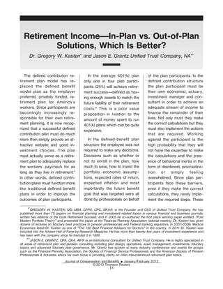 Retirement Income—In-Plan vs. Out-of-Plan
         Solutions, Which Is Better?
      Dr. Gregory W. Kasten* and Jason E. Grantz Unified Trust Company, NA**


   The deŽned contribution re-                 In the average 401(k) plan               of the plan participants. In the
tirement plan model has re-                 only one in four plan partici-              deŽned contribution structure
placed the deŽned beneŽt                    pants (25%) will achieve retire-            the plan participant must be
model plan as the employer                  ment success—deŽned as hav-                 their own economist, actuary,
preferred, privately funded, re-            ing enough assets to match the              investment manager and con-
tirement plan for America's                 future liability of their retirement        sultant in order to achieve an
workers. Since participants are             costs. 2 This is a poor value               adequate stream of income to
becomingly increasingly re-                 proposition in relation to the              Žnance the remainder of their
sponsible for their own retire-             amount of money spent to run                lives. Not only must they make
ment planning, it is now recog-             401(k) plans which can be quite             the correct calculations but they
nized that a successful deŽned              expensive.
                                                                                        must also implement the actions
contribution plan must do much                                                          that are required. Working
more than simply provide an at-                In the deŽned-beneŽt plan                against the participant is the
tractive website and good in-               structure the employee was not              high probability that they will
vestment choices. The plan                  required to make any decisions.             not have the expertise to make
must actually serve as a retire-            Decisions such as whether or                the calculations and the pres-
ment plan to adequately replace             not to enroll in the plan, how              ence of behavioral inertia in the
the workers' paycheck for as                much to save, how to invest the             form of disinterest, procrastina-
long as they live in retirement.1           portfolio, economic assump-                 tion or simply feeling
In other words, deŽned contri-              tions, expected rates of return,            overwhelmed. Since plan par-
bution plans must function more             expected ination and most                  ticipants face these barriers,
like traditional deŽned beneŽt              importantly the future beneŽt               even if they make the correct
plans in order to improve the               goal that was targeted were all             calculations, they rarely imple-
outcomes of plan participants.              done by professionals on behalf             ment the required steps. These

       *GREGORY W. KASTEN, MD, MBA, CFP®, CPC, AIFA®, is the Founder and CEO of Unified Trust Company. He has
published more than 75 papers on financial planning and investment-related topics in various financial and business journals;
written two editions of the book Retirement Success; and in 2005 he co-authored the first place winning paper entitled: “Post
Modern Portfolio Theory” and presented the paper at the Financial Planning Association national meeting. Dr. Kasten has given
dozens of lectures on fiduciary best practices to pension professionals and Federal banking regulators. In 2007–2009, Medical
Economics listed Dr. Kasten as one of “The 150 Best Financial Advisers for Doctors” in the country. In 2011 Dr. Kasten was
inducted into the Advisor Hall of Fame by Research Magazine. He has more than twenty-five years of investment experience and
has been with the company since he founded it in 1985.
     **JASON E. GRANTZ, QPA, QKA, AIF® is an Institutional Consultant for Unified Trust Company. He is highly specialized in
all areas of retirement plan and pension consulting including plan design, operations, asset management, investments, fiduciary
basics and advanced fiduciary plan governance. Mr. Grantz has spoken at many industry conferences and events for groups
such as the Financial Planning Association, the Society of Financial Service Professionals and the American Society of Pension
Professionals & Actuaries where his main focus is providing clarity on often misunderstood retirement plan topics.
                               Journal of Compensation and BeneŽts E January/February 2013
                                                 © 2013 Thomson Reuters
                                                              18
 