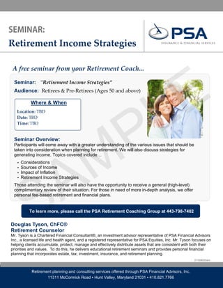 Retirement Income Strategies 




                                                                                      E
A free seminar from your Retirement Coach... 




                                                                                    L
 Seminar: ʺRetirement Income Strategies” 
  




 Audience: Retirees & Pre‐Retirees (Ages 50 and above)

             Where & When




                                                P
                        

     Location: TBD  
     Date: TBD 
     Time: TBD 




                                              M
 Seminar Overview:
 Participants will come away with a greater understanding of the various issues that should be




               A
 taken into consideration when planning for retirement. We will also discuss strategies for
 generating income. Topics covered include…
     ▪   Considerations
     ▪   Sources of Income




             S
     ▪   Impact of Inflation
     ▪   Retirement Income Strategies
 Those attending the seminar will also have the opportunity to receive a general (high-level)
 complimentary review of their situation. For those in need of more in-depth analysis, we offer
 personal fee-based retirement and financial plans.


             To learn more, please call the PSA Retirement Coaching Group at 443-798-7402


Douglas Tyson, ChFC®
Retirement Counselor
Mr. Tyson is a Chartered Financial Consultant®, an investment advisor representative of PSA Financial Advisors
Inc., a licensed life and health agent, and a registered representative for PSA Equities, Inc. Mr. Tyson focuses on
helping clients accumulate, protect, manage and effectively distribute assets that are consistent with both their
priorities and values. To do this, he delivers educational retirement seminars and provides personal financial
planning that incorporates estate, tax, investment, insurance, and retirement planning.
                                                                                                         DT10080303dmt



              Retirement planning and consulting services offered through PSA Financial Advisors, Inc.
                      11311 McCormick Road ▪ Hunt Valley, Maryland 21031 ▪ 410.821.7766
 