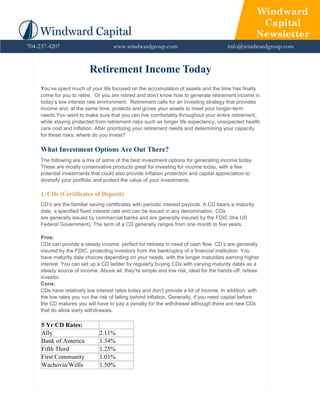 Windward
                                                                                                        Capital
                                                                                                       Newsletter
704-237-4207                         www.windwardgroup.com                              info@windwardgroup.com


                          Retirement Income Today
     You’ve spent much of your life focused on the accumulation of assets and the time has finally
     come for you to retire. Or you are retired and don’t know how to generate retirement income in
     today’s low interest rate environment. Retirement calls for an investing strategy that provides
     income and, at the same time, protects and grows your assets to meet your longer-term
     needs.You want to make sure that you can live comfortably throughout your entire retirement,
     while staying protected from retirement risks such as longer life expectancy, unexpected health
     care cost and inflation. After prioritizing your retirement needs and determining your capacity
     for these risks, where do you invest?

     What Investment Options Are Out There?
     The following are a mix of some of the best investment options for generating income today.
     These are mostly conservative products great for investing for income today, with a few
     potential investments that could also provide inflation protection and capital appreciation to
     diversify your portfolio and protect the value of your investments.

     1. CDs (Certificates of Deposit)
     CD’s are the familiar saving certificates with periodic interest payouts. A CD bears a maturity
     date, a specified fixed interest rate and can be issued in any denomination. CDs
     are generally issued by commercial banks and are generally insured by the FDIC (the US
     Federal Government). The term of a CD generally ranges from one month to five years.

     Pros:
     CDs can provide a steady income, perfect for retirees in need of cash flow. CD’s are generally
     insured by the FDIC, protecting investors from the bankruptcy of a financial institution. You
     have maturity date choices depending on your needs, with the longer maturities earning higher
     interest. You can set up a CD ladder by regularly buying CDs with varying maturity dates as a
     steady source of income. Above all, they’re simple and low risk, ideal for the hands-off, retiree
     investor.
     Cons:
     CDs have relatively low interest rates today and don’t provide a lot of income. In addition, with
     the low rates you run the risk of falling behind inflation. Generally, if you need capital before
     the CD matures you will have to pay a penalty for the withdrawal although there are new CDs
     that do allow early withdrawals.

     5 Yr CD Rates:
     Ally                      2.11%
     Bank of America           1.34%
     Fifth Third               1.25%
     First Community           1.01%
     Wachovia/Wells            1.50%
 