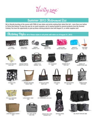 Summer 2012 Retirement List
We’re literally bursting at the seams with TONS of new styles and prints making their debut this fall – more than ever before
in Thirty-One history! To pave the way for so much newness, we’re saying farewell to several products from the Summer
Catalog. You have the opportunity to grab up these retiring products now until August 31, or while supplies last!


  Retiring Styles All of these styles in all prints will retire as of August 31, 2012:


    15 pocket             five pocket            mirror              organizing                 ruffle mini             wristlet         icon hang
   wallet 3453            clutch 3573          compact 3337          wallet 3188             zipper pouch 3654         wallet 3276        tag 3484




pinch-top eyeglass     Medium printed              Lunch To Go               pop crossbody            Square Utility               Double Zip
     case 3597        rosette clip 3821           Thermal 3579                    3452                  Tote 3191               Cosmetic Bag 3599




    Storage Tote               Medium magazine              fitted elite purse       DEMI PURSE           MINI retro metro           Cross-N-Fold
        3064                     basket 3020                    skirt 3497              3328                   bag 3482                Tote 3570




Tote-ally awesome            LARGE Basket Liner           city weekender tote 3336
     tote 3509                      3102




 Large rectangle basket                 ALL-THAT LAPTOP          jewelry roll with      HOSTESS APRON                     xxl utility tote set 3620
          3023                             CASE 3596               pouches 3163             3351
 