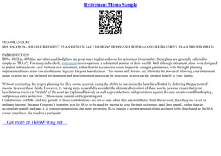 Retirement Memo Sample
MEMORANDUM
IRA AND QUALIFIED RETIREMENT PLAN BENEFICIARY DESIGNATIONS AND STANDALONE RETIREMENT PLAN TRUSTS (SRTS)
INTRODUCTION
IRAs, 401(k)s, 403(b)s, and other qualified plans are great ways to plan and save for retirement (hereinafter, these plans are generally referred to
simply as "IRAs"). For many individuals, retirement assets represent a substantial portion of their wealth. And although retirement plans were designed
to permit individuals to save for their own retirement, rather than to accumulate assets to pass to younger generations, with the right planning
implemented these plans can also become legacies for your beneficiaries. This memo will discuss and illustrate the power of allowing your retirement
assets to grow in a tax–deferred environment and how retirement assets can be structured to provide the greatest benefit to your family.
Without completing the proper planning for IRA assets, you risk losing the ability to maximize the benefits afforded by deferring the payment of
income taxes on these funds. However, by taking steps to carefully consider the ultimate disposition of these assets, you can ensure that your
beneficiaries receive a "stretch" of the asset (as explained below), as well as provide them with protection against divorce, creditors and bankruptcy,
and provide extra protection ... Show more content on Helpwriting.net ...
Contributions to IRAs (and any growth of those contributions) are taxed only when they are distributed from the account; then they are taxed as
ordinary income. Because Congress's intention was for IRAs to be used for people to save for their retirement (and then spend), rather than to
accumulate wealth and pass it to younger generations, the rules governing IRAs require a certain amount of the accounts to be distributed to the IRA
owner once he or she reaches a particular
... Get more on HelpWriting.net ...
 