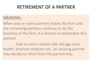 RETIREMENT OF A PARTNER
MEANING:
When one or more partners leaves the firm and
the remaining partners continue to do the
business of the firm, it is known as retirement of a
partner.
Due to some reasons like old age, poor
health, strained relations etc., an existing partner
may decide to retire from the partnership.
 