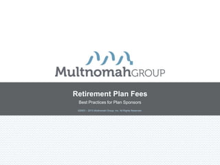 Retirement Plan Fees
 Best Practices for Plan Sponsors
 ©2003 – 2013 Multnomah Group, Inc. All Rights Reserved.
 