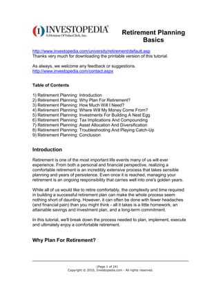 Retirement Planning
                                                             Basics
http://www.investopedia.com/university/retirement/default.asp
Thanks very much for downloading the printable version of this tutorial.

As always, we welcome any feedback or suggestions.
http://www.investopedia.com/contact.aspx


Table of Contents

1) Retirement Planning: Introduction
2) Retirement Planning: Why Plan For Retirement?
3) Retirement Planning: How Much Will I Need?
4) Retirement Planning: Where Will My Money Come From?
5) Retirement Planning: Investments For Building A Nest Egg
6) Retirement Planning: Tax Implications And Compounding
7) Retirement Planning: Asset Allocation And Diversification
8) Retirement Planning: Troubleshooting And Playing Catch-Up
9) Retirement Planning: Conclusion


Introduction
Retirement is one of the most important life events many of us will ever
experience. From both a personal and financial perspective, realizing a
comfortable retirement is an incredibly extensive process that takes sensible
planning and years of persistence. Even once it is reached, managing your
retirement is an ongoing responsibility that carries well into one's golden years.

While all of us would like to retire comfortably, the complexity and time required
in building a successful retirement plan can make the whole process seem
nothing short of daunting. However, it can often be done with fewer headaches
(and financial pain) than you might think - all it takes is a little homework, an
attainable savings and investment plan, and a long-term commitment.

In this tutorial, we'll break down the process needed to plan, implement, execute
and ultimately enjoy a comfortable retirement.


Why Plan For Retirement?




                                     (Page 1 of 24)
                   Copyright © 2010, Investopedia.com - All rights reserved.
 
