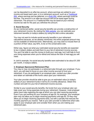 Investopedia.com – the resource for investing and personal finance education.


can be deposited to an after-tax account, where earnings are added to your
income and taxed each year; or to a retirement account, such as a Traditional
IRA, where earnings are tax-deferred, or a Roth IRA, where earnings could be
tax-free. The amount in an after-tax account will not be taxed again during
retirement. The amount in a Traditional IRA may be taxed at your ordinary
income tax rate for the year you withdraw the amount.

2. Social Security
As we mentioned earlier, social security benefits can provide a small portion of
your retirement income. By visiting the SSA website, you can estimate your
retirement benefits (in today's dollars) by using the site's online calculator.

You may not want to include social security benefits in your retirement
calculations because, as we already mentioned, the entire projected amount may
not be available at retirement time. Alternatively, you may wish to include them at
a portion of their value, say 50%, to be on the conservative side.

Either way, figure out what your estimated social security benefits are expected
to be in today's dollars and add them to your list of retirement income sources.
You won't be able to use this money to build your nest egg, but it will help to fund
your living expenses when you're retired and reduce the size of nest egg you will
need.

In John's example, his social security benefits were estimated to be about $1,300
per month, in today's dollars.

3. Employer-Sponsored Retirement Plan
You may or may not participate in a retirement plan through your employer. If you
don't, you will need to focus on your other income sources to fund your
retirement. If you do participate in an employer plan, contact your plan provider
and obtain an estimate of the fund's value upon your retirement.

Your plan provider should be able to give you an estimated value (in today's
dollars) of your retirement funds in terms of a monthly allowance. Obtain this
number and add it to your list of retirement income sources.

Similar to your social security benefits, the funds from your employer plan can
help cover your living expenses during your retirement. However, most employer
plans have rules regarding the age at which you can start receiving payments.
Even if you quit working for your company at age 50, for example, your employer
plan may not allow you to begin receiving payments until age 65. Or they may
allow you to begin receiving payments early, but with a penalty that reduces the
monthly payment you receive. Talk to your plan provider to determine what rules
apply to your employer plan and consider them when you are making your
retirement plan.

     This tutorial can be found at: http://www.investopedia.com/university/retirement/default.asp
                                           (Page 10 of 24)
                     Copyright © 2010, Investopedia.com - All rights reserved.
 