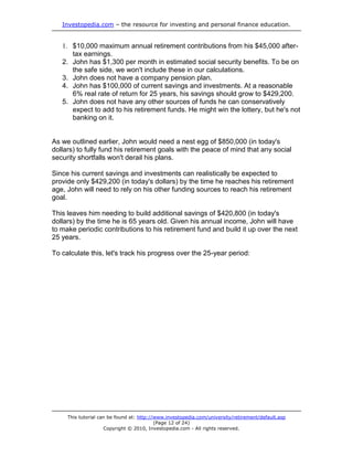 Investopedia.com – the resource for investing and personal finance education.


   1. $10,000 maximum annual retirement contributions from his $45,000 after-
      tax earnings.
   2. John has $1,300 per month in estimated social security benefits. To be on
      the safe side, we won't include these in our calculations.
   3. John does not have a company pension plan.
   4. John has $100,000 of current savings and investments. At a reasonable
      6% real rate of return for 25 years, his savings should grow to $429,200.
   5. John does not have any other sources of funds he can conservatively
      expect to add to his retirement funds. He might win the lottery, but he's not
      banking on it.


As we outlined earlier, John would need a nest egg of $850,000 (in today's
dollars) to fully fund his retirement goals with the peace of mind that any social
security shortfalls won't derail his plans.

Since his current savings and investments can realistically be expected to
provide only $429,200 (in today's dollars) by the time he reaches his retirement
age, John will need to rely on his other funding sources to reach his retirement
goal.

This leaves him needing to build additional savings of $420,800 (in today's
dollars) by the time he is 65 years old. Given his annual income, John will have
to make periodic contributions to his retirement fund and build it up over the next
25 years.

To calculate this, let's track his progress over the 25-year period:




     This tutorial can be found at: http://www.investopedia.com/university/retirement/default.asp
                                           (Page 12 of 24)
                     Copyright © 2010, Investopedia.com - All rights reserved.
 