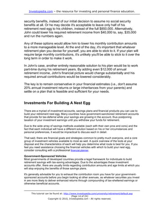 Investopedia.com – the resource for investing and personal finance education.


security benefits, instead of our initial decision to assume no social security
benefits at all. Or he may decide it's acceptable to leave only half of his
retirement nest egg to his children, instead of the full $850,000. Alternatively,
John could lower his required retirement income from $40,000 to, say, $35,000
and run the numbers again.

Any of these options would allow him to lower his monthly contribution amounts
to a more manageable level. At the end of the day, it's important that whatever
retirement plan you devise for yourself, you are able to stick to it. If your plan will
require large monthly contributions, it's unlikely you'll be able to stick to it over the
long term in order to make it work.

In John's case, another entirely reasonable solution to his plan would be to work
part-time during his retirement years. By adding even $12,000 of annual
retirement income, John's financial picture would change substantially and his
required annual contributions would be lowered considerably.

The key is to remain conservative in your financial estimates (i.e., don't assume
20% annual investment returns or large inheritances from your parents) and
settle on a plan that is feasible and sufficient for your needs.


Investments For Building A Nest Egg

There are a myriad of investment accounts, savings plans and financial products you can use to
build your retirement nest egg. Many countries have government-sanctioned retirement accounts
that provide for tax-deferral while your savings are growing in the account, thus postponing
taxation of your investment earnings until you withdraw your funds for retirement.

Due to the wide array of savings methods available (each with their own pros and cons) and the
fact that each individual will have a different solution based on his or her circumstances and
personal preferences, it would be impractical to discuss each in detail.

That said, there are financial goals and strategies common to pretty much everyone, and a core
group of investment vehicles available to most as well. A quick overview of the tools at your
disposal and the characteristics of each will help you determine what route is best for you. If you
feel you need assistance choosing the financial vehicles with which to build your nest egg,
consider consulting with a professional financial planner.

Government-Sponsored Vehicles
Most governments of developed countries provide a legal framework for individuals to build
retirement savings with tax-saving advantages. Due to the advantages these investment
accounts offer, there are usually limits regarding contribution amounts and age limits at which you
will stop enjoying the benefits of those savings plans.

It's generally advisable for you to exhaust the contribution room you have for your government-
sponsored accounts before you begin looking at other avenues, as whatever securities you invest
in are more likely to deliver enhanced returns through compounding of tax-sheltered earnings or
otherwise beneficial accounts.


      This tutorial can be found at: http://www.investopedia.com/university/retirement/default.asp
                                            (Page 14 of 24)
                      Copyright © 2010, Investopedia.com - All rights reserved.
 