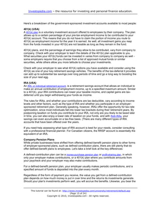 Investopedia.com – the resource for investing and personal finance education.



Here's a breakdown of the government-sponsored investment accounts available to most people:

401(k) (USA)
A 401(k) plan is a voluntary investment account offered to employees by their company. The plan
allows up to a certain percentage of your pre-tax employment income to be contributed to your
401(k) account. This means that you do not have to claim the portion of income you route to
401(k) as employment income for the year it is earned. As well, all investment gains you reap
from the funds invested in your 401(k) are not taxable as long as they remain in the fund.

401(k) plans, and the percentage of earnings they allow to be contributed, vary from company to
company. Check with your employer to learn the details of the 401(k) plan applicable to you.
What securities your 401(k) funds can be invested in varies from company to company as well -
some employers require that you choose from a list of approved mutual funds or similar
securities, while others allow you more latitude to choose your investments.

Check with your employer to see what 401(k) options you have available and consider using the
401(k) as one of your key retirement savings vehicles. The benefits of the tax-deferral it provides
can add up to substantial tax savings over long periods of time and go a long way to boosting the
size of your nest egg.

IRA (USA)
An IRA, or individual retirement account, is a retirement savings account that allows an individual to
make an annual contribution of employment income, up to a specified maximum amount. Similar
to a 401(k), your IRA contributions can lower your taxable income, and capital gains are tax-
deferred until you begin withdrawing your funds as income.

The rules for IRAs, and whether your contributions are tax deductible, vary according to income
levels and other factors, such as the type of IRA and whether you participate in an employer-
sponsored retirement plan. Generally speaking, however, IRAs offer the opportunity for tax-rate
optimization, since most individuals fall into lower tax brackets during their retirement years. By
postponing taxation on funds you contribute to your IRA, not only are you likely to be taxed later
in time, you can also enjoy a lower rate of taxation on your funds, and with Roth IRAs, your
savings can even accumulate on a tax-free basis. (There are many different types of IRA
accounts that have been offered over the years.

If you need help assessing what type of IRA account is best for your needs, consider consulting
with a professional financial planner. For Canadian citizens, the RRSP account is essentially the
equivalent of an IRA.

Company Pension Plans
While private businesses have shifted from offering defined-benefit pension plans to other forms
of employer-sponsored plans, such as defined contribution plans, there are still plenty that do
offer defined-benefit plans to employees. Let's take a brief look at the key differences:

A defined-contribution plan can be a money-purchase pension plan or profit-sharing plan, in which
only your employer makes contributions, or a 401(k) plan where you contribute amounts from
your paycheck and your employer may also make contributions.

For a defined-benefit pension plan, your employer usually makes periodic contributions, and a
specified amount of funds is deposited into the plan every month.

Regardless of the form of payment you receive, the value you get from a defined-contribution
plan depends on how much money is put in over time and the returns its investments generate.
Should your plan's investments perform well, you will accrue the benefits. Likewise, you bear the


      This tutorial can be found at: http://www.investopedia.com/university/retirement/default.asp
                                            (Page 15 of 24)
                      Copyright © 2010, Investopedia.com - All rights reserved.
 