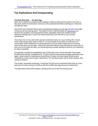 Investopedia.com – the resource for investing and personal finance education.


Tax Implications And Compounding


The Early Bird Gets … the Nest Egg
While it's not difficult to understand that building a sufficient retirement fund takes more than a
few years' worth of contributions, there are some substantial benefits to starting your retirement
savings plan early.

One of the most important determinants impacting how large your nest egg can get is the length
of time you let your savings grow. The reason for this is that the effects of compounding can
become very powerful over long periods of time, potentially making the duration of your
retirement savings plan a much more critical factor than even the size of your monthly
contributions.

The bottom line is if you don't start saving for retirement early on in your working life, it will be
more costly trying to play catch-up later on. It's much easier to put aside a small amount of
money each month starting from a young age than it is to put aside a large amount of money
each month when you are older. Unless you have other serious financial pressure to take care of,
such as a lot of credit card debt, you should seriously consider starting to save for your retirement
as early as possible.

For example, consider the hypothetical case of Earl and Lance, two 24-year-olds. Earl makes
$1,000 annual savings contributions for 10 years and then never makes another contribution ever
again. Lance makes no contributions during those 10 years, but then makes $3,000 annual
contributions for the next 20 years. Assuming a 15% constant growth rate for both investors, who
comes out ahead?

The answer, somewhat surprisingly, is that even though Lance contributed three times as much
each year for twice as long, he ends up with the smaller nest egg because he started late!

The table below tracks their progress, starting at the end of their first working year:




      This tutorial can be found at: http://www.investopedia.com/university/retirement/default.asp
                                            (Page 17 of 24)
                      Copyright © 2010, Investopedia.com - All rights reserved.
 