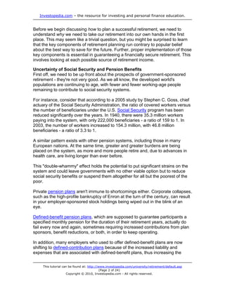 Investopedia.com – the resource for investing and personal finance education.


Before we begin discussing how to plan a successful retirement, we need to
understand why we need to take our retirement into our own hands in the first
place. This may seem like a trivial question, but you might be surprised to learn
that the key components of retirement planning run contrary to popular belief
about the best way to save for the future. Further, proper implementation of those
key components is essential in guaranteeing a financially secure retirement. This
involves looking at each possible source of retirement income.

Uncertainty of Social Security and Pension Benefits
First off, we need to be up front about the prospects of government-sponsored
retirement - they're not very good. As we all know, the developed world's
populations are continuing to age, with fewer and fewer working-age people
remaining to contribute to social security systems.

For instance, consider that according to a 2005 study by Stephen C. Goss, chief
actuary of the Social Security Administration, the ratio of covered workers versus
the number of beneficiaries under the U.S. Social Security program has been
reduced significantly over the years. In 1940, there were 35.3 million workers
paying into the system, with only 222,000 beneficiaries - a ratio of 159 to 1. In
2003, the number of workers increased to 154.3 million, with 46.8 million
beneficiaries - a ratio of 3.3 to 1.

A similar pattern exists with other pension systems, including those in many
European nations. At the same time, greater and greater burdens are being
placed on the system, as more and more people retire and, due to advances in
health care, are living longer than ever before.

This "double-whammy" effect holds the potential to put significant strains on the
system and could leave governments with no other viable option but to reduce
social security benefits or suspend them altogether for all but the poorest of the
poor.

Private pension plans aren't immune to shortcomings either. Corporate collapses,
such as the high-profile bankruptcy of Enron at the turn of the century, can result
in your employer-sponsored stock holdings being wiped out in the blink of an
eye.

Defined-benefit pension plans, which are supposed to guarantee participants a
specified monthly pension for the duration of their retirement years, actually do
fail every now and again, sometimes requiring increased contributions from plan
sponsors, benefit reductions, or both, in order to keep operating.

In addition, many employers who used to offer defined-benefit plans are now
shifting to defined-contribution plans because of the increased liability and
expenses that are associated with defined-benefit plans, thus increasing the


     This tutorial can be found at: http://www.investopedia.com/university/retirement/default.asp
                                            (Page 2 of 24)
                     Copyright © 2010, Investopedia.com - All rights reserved.
 