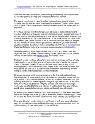 Investopedia.com – the resource for investing and personal finance education.




If you feel you need assistance understanding and selecting securities to invest
in, consider seeking the help of a professional financial planner.

The assets you choose to invest in will vary depending on several factors,
primarily your risk tolerance and investment time horizon. The two factors work
hand in hand. The more years you have left until retirement, the higher your risk
tolerance.

If you have a longer-term time horizon, say 30 years or more until retirement,
investing all of your savings into common stocks is probably a reasonable idea. If
you are nearing your retirement age and only have a few years left, however, you
probably don't want all of your funds invested in the stock market. A downturn in
the market a year before you are all set to cash out could put a serious damper
on your retirement hopes. As you get closer to retirement, your risk tolerance
usually decreases; therefore, it makes sense to perform frequent reassessments
of your portfolio and make any necessary changes to your asset allocation.

Generally speaking, if you have a limited time horizon, you should stick with
large-cap, blue chip stocks, dividend-paying stocks, high-quality bonds, or even
virtually risk-free short-term Treasury bills, also called T-bills.

That said, even if you have a long-term time horizon, owning a portfolio of risky
growth stocks is not an ideal scenario if you're not able to handle the ups and
downs of the stock market. Some people have no problem picking up the
morning paper to find out their stock has tanked 10 or 20% since last night, but
many others do. The key is to find out what level of risk and volatility you are
willing to handle and allocate your assets accordingly.

Of course, personal preferences are second to the financial realities of your
investment plan. If you are getting into the retirement game late, or are saving a
large portion of your monthly income just to build a modest retirement fund, you
probably don't want to be betting your savings on high-risk stocks. On the other
hand, if you have a substantial company pension plan waiting in the wings,
maybe you can afford to take on a bit more investment risk than you otherwise
would, since substantial investment losses won't derail your retirement.

As you progress toward retirement and eventually reach it, your asset allocation
needs will change. The closer you get to retirement, the less tolerance you'll have
for risk and the more concerned you'll become about keeping your principal safe.

Once you ultimately reach retirement, you'll need to shift your asset allocation
away from growth securities and toward income-generating securities, such as
dividend-paying stocks, high-quality bonds and T-bills.



     This tutorial can be found at: http://www.investopedia.com/university/retirement/default.asp
                                           (Page 20 of 24)
                     Copyright © 2010, Investopedia.com - All rights reserved.
 