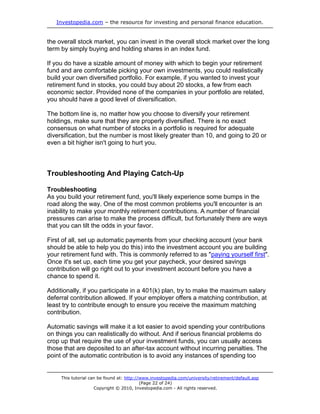 Investopedia.com – the resource for investing and personal finance education.


the overall stock market, you can invest in the overall stock market over the long
term by simply buying and holding shares in an index fund.

If you do have a sizable amount of money with which to begin your retirement
fund and are comfortable picking your own investments, you could realistically
build your own diversified portfolio. For example, if you wanted to invest your
retirement fund in stocks, you could buy about 20 stocks, a few from each
economic sector. Provided none of the companies in your portfolio are related,
you should have a good level of diversification.

The bottom line is, no matter how you choose to diversify your retirement
holdings, make sure that they are properly diversified. There is no exact
consensus on what number of stocks in a portfolio is required for adequate
diversification, but the number is most likely greater than 10, and going to 20 or
even a bit higher isn't going to hurt you.



Troubleshooting And Playing Catch-Up

Troubleshooting
As you build your retirement fund, you'll likely experience some bumps in the
road along the way. One of the most common problems you'll encounter is an
inability to make your monthly retirement contributions. A number of financial
pressures can arise to make the process difficult, but fortunately there are ways
that you can tilt the odds in your favor.

First of all, set up automatic payments from your checking account (your bank
should be able to help you do this) into the investment account you are building
your retirement fund with. This is commonly referred to as "paying yourself first".
Once it's set up, each time you get your paycheck, your desired savings
contribution will go right out to your investment account before you have a
chance to spend it.

Additionally, if you participate in a 401(k) plan, try to make the maximum salary
deferral contribution allowed. If your employer offers a matching contribution, at
least try to contribute enough to ensure you receive the maximum matching
contribution.

Automatic savings will make it a lot easier to avoid spending your contributions
on things you can realistically do without. And if serious financial problems do
crop up that require the use of your investment funds, you can usually access
those that are deposited to an after-tax account without incurring penalties. The
point of the automatic contribution is to avoid any instances of spending too


     This tutorial can be found at: http://www.investopedia.com/university/retirement/default.asp
                                           (Page 22 of 24)
                     Copyright © 2010, Investopedia.com - All rights reserved.
 