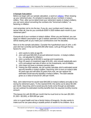 Investopedia.com – the resource for investing and personal finance education.




A Sample Calculation
Before we begin with our sample calculation, a word on inflation. When drawing
up your retirement plan, it's simplest to express all your numbers in today's
dollars. Then, after you've determined your retirement needs (in today's dollars),
you can worry about converting the numbers into "tomorrow's dollars," i.e.
factoring in inflation.

Just remember not to mix the two. If you do, your numbers won't make any
sense! After all, how do you contribute $300 in 2025 dollars each month to your
retirement plan?

Compute all of your numbers in today's dollars. When you are finished, you can
apply an inflation assumption to get a realistic estimate of the dollar amounts you
will be dealing with as you make your contributions over the decades.

Now on to the sample calculation. Consider the hypothetical case of John, a 40-
year-old man currently earning $45,000 after taxes. Let's go through the key
factors for John:

   1. John wants to retire at age 65.
   2. John will need $40,000 of annual retirement income - in today's dollars
      (i.e., not adjusted for inflation).
   3. John currently has $100,000 in savings and investments.
   4. Over 25 years of investment (age 40 to 65), John should realistically earn
      a 6% annualized real rate of return on his investments, net of inflation.
   5. John does not have a company pension plan.
   6. Visiting the SSA website, we can quickly calculate John's estimated social
      security benefits in today's dollars. Assuming John is born on today's date
      40 years ago and will retire 25 years from now, we can retrieve his
      estimated social security benefits in today's dollars. The SSA website
      gives us a value of around $1,300 per month.


Now, John determined he would need $40,000 (in today's dollars) annually to live
during his retirement years. To the nearest $100, this works out to about $3,300
per month. Assuming John's social security funds come through as estimated,
we can subtract his estimated monthly benefits from his required monthly income
amount.

This leaves him with $2,000 per month that he must fund on his own ($3,300 -
$1,300 = $2,000), or $24,000 per year.

John is in good health and has a family history of longevity. He also wants to
make sure he can pass along a sizable portion of wealth to his children. As a

     This tutorial can be found at: http://www.investopedia.com/university/retirement/default.asp
                                            (Page 5 of 24)
                     Copyright © 2010, Investopedia.com - All rights reserved.
 