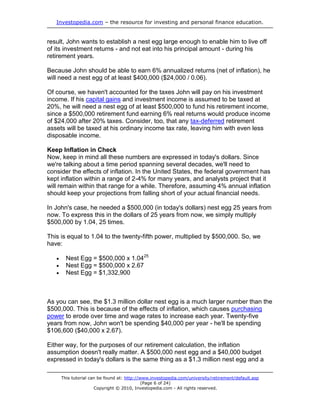 Investopedia.com – the resource for investing and personal finance education.


result, John wants to establish a nest egg large enough to enable him to live off
of its investment returns - and not eat into his principal amount - during his
retirement years.

Because John should be able to earn 6% annualized returns (net of inflation), he
will need a nest egg of at least $400,000 ($24,000 / 0.06).

Of course, we haven't accounted for the taxes John will pay on his investment
income. If his capital gains and investment income is assumed to be taxed at
20%, he will need a nest egg of at least $500,000 to fund his retirement income,
since a $500,000 retirement fund earning 6% real returns would produce income
of $24,000 after 20% taxes. Consider, too, that any tax-deferred retirement
assets will be taxed at his ordinary income tax rate, leaving him with even less
disposable income.

Keep Inflation in Check
Now, keep in mind all these numbers are expressed in today's dollars. Since
we're talking about a time period spanning several decades, we'll need to
consider the effects of inflation. In the United States, the federal government has
kept inflation within a range of 2-4% for many years, and analysts project that it
will remain within that range for a while. Therefore, assuming 4% annual inflation
should keep your projections from falling short of your actual financial needs.

In John's case, he needed a $500,000 (in today's dollars) nest egg 25 years from
now. To express this in the dollars of 25 years from now, we simply multiply
$500,000 by 1.04, 25 times.

This is equal to 1.04 to the twenty-fifth power, multiplied by $500,000. So, we
have:

        Nest Egg = $500,000 x 1.0425
        Nest Egg = $500,000 x 2.67
        Nest Egg = $1,332,900



As you can see, the $1.3 million dollar nest egg is a much larger number than the
$500,000. This is because of the effects of inflation, which causes purchasing
power to erode over time and wage rates to increase each year. Twenty-five
years from now, John won't be spending $40,000 per year - he'll be spending
$106,600 ($40,000 x 2.67).

Either way, for the purposes of our retirement calculation, the inflation
assumption doesn't really matter. A $500,000 nest egg and a $40,000 budget
expressed in today's dollars is the same thing as a $1.3 million nest egg and a

       This tutorial can be found at: http://www.investopedia.com/university/retirement/default.asp
                                              (Page 6 of 24)
                       Copyright © 2010, Investopedia.com - All rights reserved.
 
