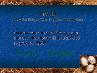Try It!
    Apply the Rule of 72 to Find the Time or Rate


   Assume you can earn 6% on your
    money. How long will it take $100
    to grow to $200?

     72 ÷ 6% =            12 years
 