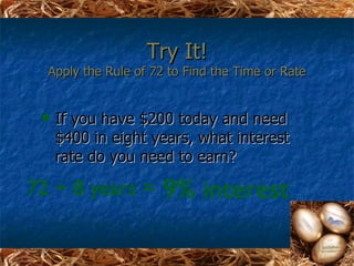 Try It!
  Apply the Rule of 72 to Find the Time or Rate


    If you have $200 today and need
     $400 in eight years, what interest
     rate do you need to earn?

72 ÷ 8 years =       9% interest
 