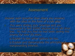Assessment

Answer each question then share you answers
   with the class in the form of a role play.
2. You were visiting your Grandpa and you
   happened to find $5000 stashed in an old shoe
   box. He told you that he had been saving this
   money for over 20 years.
   a. Explain to him other options he has.
   b.Explain and demonstrate the principles of
   compounding interest.
 