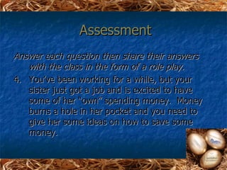 Assessment
Answer each question then share their answers
   with the class in the form of a role play.
4. You’ve been working for a while, but your
   sister just got a job and is excited to have
   some of her “own” spending money. Money
   burns a hole in her pocket and you need to
   give her some ideas on how to save some
   money.
 