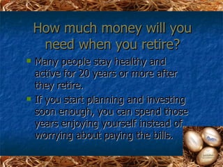 How much money will you
     need when you retire?
   Many people stay healthy and
    active for 20 years or more after
    they retire.
   If you start planning and investing
    soon enough, you can spend those
    years enjoying yourself instead of
    worrying about paying the bills.
 