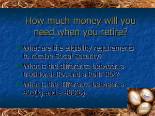 How much money will you
     need when you retire?
   What are the eligibility requirements
    to receive Social Security?
   What is the difference between a
    traditional IRA and a Roth IRA?
   What is the difference between a
    401(k) and a 403(b).
 