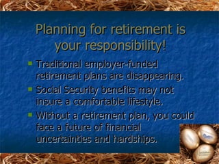 Planning for retirement is
       your responsibility!
   Traditional employer-funded
    retirement plans are disappearing.
   Social Security benefits may not
    insure a comfortable lifestyle.
   Without a retirement plan, you could
    face a future of financial
    uncertainties and hardships.
 